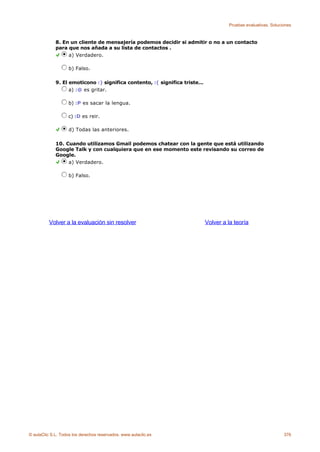 Pruebas evaluativas. Soluciones



             8. En un cliente de mensajería podemos decidir si admitir o no a un contacto
             para que nos añada a su lista de contactos .
                  a) Verdadero.

                    b) Falso.

             9. El emoticono :) significa contento, :( significa triste...
                   a) :@ es gritar.

                    b) :P es sacar la lengua.

                   c) :D es reir.

                    d) Todas las anteriores.

             10. Cuando utilizamos Gmail podemos chatear con la gente que está utilizando
             Google Talk y con cualquiera que en ese momento este revisando su correo de
             Google.
                  a) Verdadero.

                    b) Falso.




          Volver a la evaluación sin resolver                                Volver a la teoría




© aulaClic S.L. Todos los derechos reservados. www.aulaclic.es                                                   376
 