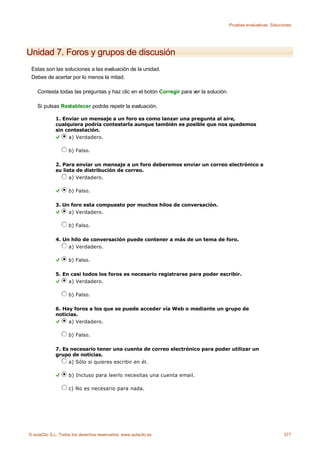 Pruebas evaluativas. Soluciones




Unidad 7. Foros y grupos de discusión
 Estas son las soluciones a las evaluación de la unidad.
 Debes de acertar por lo menos la mitad.

    Contesta todas las preguntas y haz clic en el botón Corregir para ver la solución.

    Si pulsas Restablecer podrás repetir la evaluación.

             1. Enviar un mensaje a un foro es como lanzar una pregunta al aire,
             cualquiera podría contestarla aunque también es posible que nos quedemos
             sin contestación.
                  a) Verdadero.

                    b) Falso.

             2. Para enviar un mensaje a un foro deberemos enviar un correo electrónico a
             su lista de distribución de correo.
                   a) Verdadero.

                    b) Falso.

             3. Un foro esta compuesto por muchos hilos de conversación.
                  a) Verdadero.

                    b) Falso.

             4. Un hilo de conversación puede contener a más de un tema de foro.
                  a) Verdadero.

                    b) Falso.

             5. En casi todos los foros es necesario registrarse para poder escribir.
                  a) Verdadero.

                    b) Falso.

             6. Hay foros a los que se puede acceder vía Web o mediante un grupo de
             noticias.
                  a) Verdadero.

                    b) Falso.

             7. Es necesario tener una cuenta de correo electrónico para poder utilizar un
             grupo de noticias.
                  a) Sólo si quieres escribir en él.

                    b) Incluso para leerlo necesitas una cuenta email.

                    c) No es necesario para nada.




© aulaClic S.L. Todos los derechos reservados. www.aulaclic.es                                                      377
 