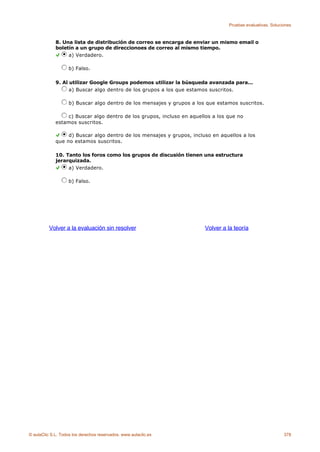 Pruebas evaluativas. Soluciones



             8. Una lista de distribución de correo se encarga de enviar un mismo email o
             boletín a un grupo de direccionoes de correo al mismo tiempo.
                  a) Verdadero.

                    b) Falso.

             9. Al utilizar Google Groups podemos utilizar la búsqueda avanzada para...
                   a) Buscar algo dentro de los grupos a los que estamos suscritos.

                    b) Buscar algo dentro de los mensajes y grupos a los que estamos suscritos.

                 c) Buscar algo dentro de los grupos, incluso en aquellos a los que no
             estamos suscritos.

                  d) Buscar algo dentro de los mensajes y grupos, incluso en aquellos a los
             que no estamos suscritos.

             10. Tanto los foros como los grupos de discusión tienen una estructura
             jerarquizada.
                  a) Verdadero.

                    b) Falso.




          Volver a la evaluación sin resolver                           Volver a la teoría




© aulaClic S.L. Todos los derechos reservados. www.aulaclic.es                                              378
 