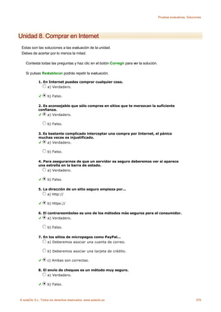 Pruebas evaluativas. Soluciones




Unidad 8. Comprar en Internet
 Estas son las soluciones a las evaluación de la unidad.
 Debes de acertar por lo menos la mitad.

    Contesta todas las preguntas y haz clic en el botón Corregir para ver la solución.

    Si pulsas Restablecer podrás repetir la evaluación.

             1. En Internet puedes comprar cualquier cosa.
                  a) Verdadero.

                    b) Falso.

             2. Es aconsejable que sólo compres en sitios que te merezcan la suficiente
             confianza.
                  a) Verdadero.

                    b) Falso.

             3. Es bastante complicado interceptar una compra por Internet, el pánico
             muchas veces es injustificado.
                  a) Verdadero.

                    b) Falso.

             4. Para asegurarnos de que un servidor es seguro deberemos ver si aparece
             una estrella en la barra de estado.
                  a) Verdadero.

                    b) Falso.

             5. La dirección de un sitio seguro empieza por...
                  a) http://

                    b) https://

             6. El contrareembolso es uno de los métodos más seguros para el consumidor.
                   a) Verdadero.

                    b) Falso.

             7. En los sitios de micropagos como PayPal...
                  a) Deberemos asociar una cuenta de correo.

                    b) Deberemos asociar una tarjeta de crédito.

                    c) Ambas son correctas.

             8. El envío de cheques es un método muy seguro.
                   a) Verdadero.

                    b) Falso.



© aulaClic S.L. Todos los derechos reservados. www.aulaclic.es                                                      379
 