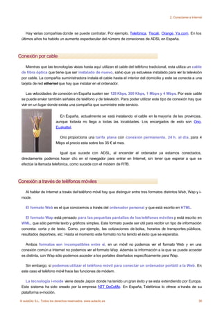 2. Conectarse a Internet




    Hay varias compañías donde se puede contratar. Por ejemplo, Telefónica, Tiscali, Orange, Ya.com. En los
 últimos años ha habido un aumento espectacular del número de conexiones de ADSL en España.



Conexión por cable

    Mientras que las tecnologías vistas hasta aquí utilizan el cable del teléfono tradicional, esta utiliza un cable
 de fibra óptica que tiene que ser instalado de nuevo, salvo que ya estuviese instalado para ver la televisión
 por cable. La compañia suministradora instala el cable hasta el interior del domicilio y este se conecta a una
 tarjeta de red ethernet que hay que instalar en el ordenador.

     Las velocidades de conexión en España suelen ser 128 Kbps, 300 Kbps, 1 Mbps y 4 Mbps. Por este cable
 se puede enviar también señales de teléfono y de televisión. Para poder utilizar este tipo de conexión hay que
 vivir en un lugar donde exista una compañía que suministre este servicio.


                            En España, actualmente se está instalando el cable en la mayoría de las provincias,
                          aunque todavía no llega a todas las localidades. Los encargados de esto son Ono,
                          Euskaltel.

                            Ono proporciona una tarifa plana con conexión permanente, 24 h. al día, para 4
                          Mbps el precio esta sobre los 35 € al mes.

                          Igual que sucede con ADSL, al encender el ordenador ya estamos conectados,
 directamente podemos hacer clic en el navegador para entrar en Internet, sin tener que esperar a que se
 efectúe la llamada telefónica, como sucede con el módem de RTB.



Conexión a través de teléfonos móviles

   Al hablar de Internet a través del teléfono móvil hay que distinguir entre tres formatos distintos Web, Wap y i-
 mode.

    El formato Web es el que conocemos a través del ordenador personal y que está escrito en HTML.

    El formato Wap está pensado para las pequeñas pantallas de los teléfonos móviles y está escrito en
 WML, que sólo permite texto y gráficos simples. Este formato puede ser útil para recibir un tipo de información
 concreta: corta y de texto. Como, por ejemplo, las cotizaciones de bolsa, horarios de transportes públicos,
 resultados deportivos, etc. Hasta el momento este formato no ha tenido el éxito que se esperaba.

   Ambos formatos son incompatibles entre sí, en un móvil no podemos ver el formato Web y en una
 conexión común a Internet no podemos ver el formato Wap. Además la información a la que se puede acceder
 es distinta, con Wap sólo podemos acceder a los portales diseñados específicamente para Wap.

   Sin embargo, sí podemos utilizar el teléfono móvil para conectar un ordenador portátil a la Web. En
 este caso el teléfono móvil hace las funciones de módem.

    La tecnología i-mode viene desde Japon donde ha tenido un gran éxito y se esta extendiendo por Europa.
 Este sistema ha sido creado por la empresa NTT DoCoMo. En España, Telefónica lo ofrece a través de su
 plataforma e-moción.

© aulaClic S.L. Todos los derechos reservados. www.aulaclic.es                                                      38
 