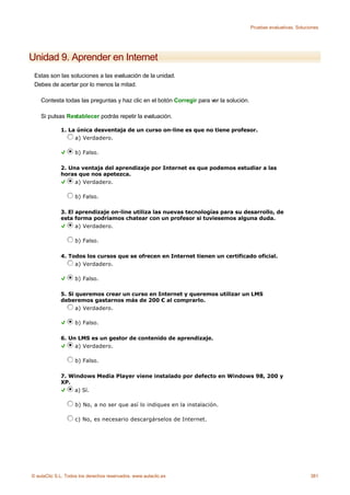 Pruebas evaluativas. Soluciones




Unidad 9. Aprender en Internet
 Estas son las soluciones a las evaluación de la unidad.
 Debes de acertar por lo menos la mitad.

    Contesta todas las preguntas y haz clic en el botón Corregir para ver la solución.

    Si pulsas Restablecer podrás repetir la evaluación.

             1. La única desventaja de un curso on-line es que no tiene profesor.
                  a) Verdadero.

                    b) Falso.

             2. Una ventaja del aprendizaje por Internet es que podemos estudiar a las
             horas que nos apetezca.
                  a) Verdadero.

                    b) Falso.

             3. El aprendizaje on-line utiliza las nuevas tecnologías para su desarrollo, de
             esta forma podríamos chatear con un profesor si tuviesemos alguna duda.
                   a) Verdadero.

                    b) Falso.

             4. Todos los cursos que se ofrecen en Internet tienen un certificado oficial.
                  a) Verdadero.

                    b) Falso.

             5. Si queremos crear un curso en Internet y queremos utilizar un LMS
             deberemos gastarnos más de 200 € al comprarlo.
                   a) Verdadero.

                    b) Falso.

             6. Un LMS es un gestor de contenido de aprendizaje.
                  a) Verdadero.

                    b) Falso.

             7. Windows Media Player viene instalado por defecto en Windows 98, 200 y
             XP.
                 a) Sí.

                    b) No, a no ser que así lo indiques en la instalación.

                    c) No, es necesario descargárselos de Internet.




© aulaClic S.L. Todos los derechos reservados. www.aulaclic.es                                                      381
 