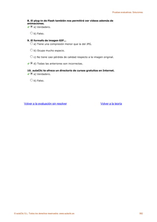 Pruebas evaluativas. Soluciones



             8. El plug-in de Flash también nos permitirá ver vídeos además de
             animaciones.
                   a) Verdadero.

                    b) Falso.

             9. El formafo de imagen GIF...
                   a) Tiene una compresión menor que la del JPG.

                    b) Ocupa mucho espacio.

                    c) No tiene casi pérdida de calidad respecto a la imagen original.

                    d) Todas las anteriores son incorrectas.

             10. aulaClic te ofrece un directorio de cursos gratuitos en Internet.
                  a) Verdadero.

                    b) Falso.




          Volver a la evaluación sin resolver                              Volver a la teoría




© aulaClic S.L. Todos los derechos reservados. www.aulaclic.es                                                 382
 
