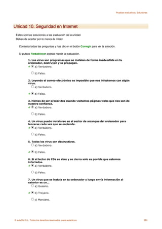 Pruebas evaluativas. Soluciones




Unidad 10. Seguridad en Internet
 Estas son las soluciones a las evaluación de la unidad.
 Debes de acertar por lo menos la mitad.

    Contesta todas las preguntas y haz clic en el botón Corregir para ver la solución.

    Si pulsas Restablecer podrás repetir la evaluación.

             1. Los virus son programas que se instalan de forma inadvertida en tu
             ordenador, destruyen y se propagan.
                  a) Verdadero.

                    b) Falso.

             2. Leyendo el correo electrónico es imposible que nos infectemos con algún
             virus.
                  a) Verdadero.

                    b) Falso.

             3. Hemos de ser precavidos cuando visitamos páginas webs que nos son de
             nuestra confianza.
                  a) Verdadero.

                    b) Falso.

             4. Un virus puede instalarse en el sector de arranque del ordenador para
             lanzarse cada vez que se enciende.
                  a) Verdadero.

                    b) Falso.

             5. Todos los virus son destructivos.
                  a) Verdadero.

                    b) Falso.

             6. Si el lector de CDs se abre y se cierra solo es posible que estemos
             infectados.
                   a) Verdadero.

                    b) Falso.

             7. Un virus que se instala en tu ordenador y luego envía información al
             exterior es un...
                  a) Gusano.

                    b) Troyano.

                    c) Marciano.




© aulaClic S.L. Todos los derechos reservados. www.aulaclic.es                                                      383
 