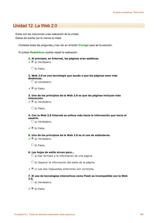 Pruebas evaluativas. Soluciones




Unidad 12. La Web 2.0
 Estas son las soluciones a las evaluación de la unidad.
 Debes de acertar por lo menos la mitad.

    Contesta todas las preguntas y haz clic en el botón Corregir para ver la solución.

    Si pulsas Restablecer podrás repetir la evaluación.

              1. Al principio, en Internet, las páginas eran estáticas.
                    a) Verdadero.

                    b) Falso.

              2. Web 2.0 es una tecnología que ayuda a que las páginas sean más
              dinámicas.
                  a) Verdadero.

                    b) Falso.

              3. Uno de los principios de la Web 2.0 es que las páginas incluyan más
              interacción.
                   a) Verdadero.

                    b) Falso.

              4. Con la Web 2.0 Internet se enfoca más hacia la información que hacia el
              usuario.
                   a) Verdadero.

                    b) Falso.

              5. Uno de los principios de la Web 2.0 es el uso de estándares.
                   a) Verdadero.

                    b) Falso.

              6. Las hojas de estilo sirven para...
                   a) Dar formato a la información de una página.

                    b) Separar la información del estilo de la página.

                    c) Las dos respuestas anteriores son correctas.

              7. El uso de tecnologías interactivas como Flash es incompatible con la Web
              2.0.
                    a) Verdadero.

                    b) Falso.




© aulaClic S.L. Todos los derechos reservados. www.aulaclic.es                                                      387
 