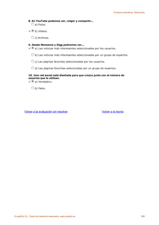 Pruebas evaluativas. Soluciones



              8. En YouTube podemos ver, colgar y compartir...
                   a) Fotos.

                    b) Vídeos.

                    c) Archivos.

              9. Desde Meneame y Digg podremos ver...
                   a) Las noticias más interesantes seleccionadas por los usuarios.

                    b) Las noticias más interesantes seleccionadas por un grupo de expertos.

                    c) Las páginas favoritas seleccionadas por los usuarios.

                    d) Las páginas favoritas selecionadas por un grupo de expertos.

              10. Una red social está diseñada para que crezca junto con el número de
              usuarios que la utilizan.
                   a) Verdadero.

                    b) Falso.




          Volver a la evaluación sin resolver                            Volver a la teoría




© aulaClic S.L. Todos los derechos reservados. www.aulaclic.es                                               388
 