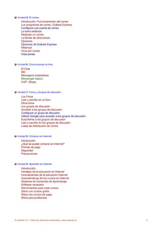 Unidad 5. El correo.
      Introducción. Funcionamiento del correo
      Los programas de correo. Outlook Express
      Configurar una cuenta de correo
      La barra estándar
      Redactar un correo
      La libreta de direcciones
      Opciones
      Opciones de Outlook Express
      Webmail
      Virus por correo
      Vista previa


  Unidad 6. Comunicarse on-line.
      El Chat
      IRC
      Mensajería instantánea
      Messenger básico
      VoIP. Skype


  Unidad 7. Foros y Grupos de discusión.
      Los Foros
      Leer y escribir en un foro
      Otros foros
      Los grupos de discusión
      Acceder a los grupos de discusión
      Configurar un grupo de discusión
      Utilizar Google para acceder a los grupos de discusión
      Suscribirse a los grupos de discusión
      Leer y escribir en los grupos de discusión
      Listas de distribución de correo


  Unidad 8. Comprar en Internet.
      Introducción
      ¿Qué se puede comprar en Internet?
      Formas de pago
      Seguridad
      Precauciones


  Unidad 9. Aprender en Internet.
      Introducción
      Ventajas de la educación en Internet
      Inconvenientes de la educación Internet
      Características de los cursos en Internet
      Gestores de Contenido de Aprendizaje
      Software necesario
      Herramientas para crear cursos
      Sitios con cursos gratis
      Sitios con cursos de pago
      Sitios para profesores




© aulaClic S.L. Todos los derechos reservados. www.aulaclic.es   4
 