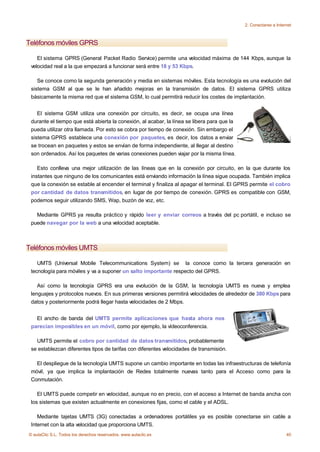 2. Conectarse a Internet



Teléfonos móviles GPRS

    El sistema GPRS (General Packet Radio Service) permite una velocidad máxima de 144 Kbps, aunque la
 velocidad real a la que empezará a funcionar será entre 18 y 53 Kbps.

    Se conoce como la segunda generación y media en sistemas móviles. Esta tecnología es una evolución del
 sistema GSM al que se le han añadido mejoras en la transmisión de datos. El sistema GPRS utiliza
 básicamente la misma red que el sistema GSM, lo cual permitirá reducir los costes de implantación.


    El sistema GSM utiliza una conexión por circuito, es decir, se ocupa una línea
 durante el tiempo que está abierta la conexión, al acabar, la línea se libera para que la
 pueda utilizar otra llamada. Por esto se cobra por tiempo de conexión. Sin embargo el
 sistema GPRS establece una conexión por paquetes, es decir, los datos a enviar
 se trocean en paquetes y estos se envían de forma independiente, al llegar al destino
 son ordenados. Así los paquetes de varias conexiones pueden viajar por la misma línea.

    Esto conlleva una mejor utilización de las líneas que en la conexión por circuito, en la que durante los
 instantes que ninguno de los comunicantes está enviando información la línea sigue ocupada. También implica
 que la conexión se estable al encender el terminal y finaliza al apagar el terminal. El GPRS permite el cobro
 por cantidad de datos transmitidos, en lugar de por tiempo de conexión. GPRS es compatible con GSM,
 podemos seguir utilizando SMS, Wap, buzón de voz, etc.

   Mediante GPRS ya resulta práctico y rápido leer y enviar correos a través del pc portátil, e incluso se
 puede navegar por la web a una velocidad aceptable.



Teléfonos móviles UMTS

    UMTS (Universal Mobile Telecommunications System) se la conoce como la tercera generación en
 tecnología para móviles y va a suponer un salto importante respecto del GPRS.

    Así como la tecnología GPRS era una evolución de la GSM, la tecnología UMTS es nueva y emplea
 lenguajes y protocolos nuevos. En sus primeras versiones permitirá velocidades de alrededor de 380 Kbps para
 datos y posteriormente podrá llegar hasta velocidades de 2 Mbps.


   El ancho de banda del UMTS permite aplicaciones que hasta ahora nos
 parecían imposibles en un móvil, como por ejemplo, la vídeoconferencia.

   UMTS permite el cobro por cantidad de datos transmitidos, probablemente
 se establezcan diferentes tipos de tarifas con diferentes velocidades de transmisión.

   El despliegue de la tecnología UMTS supone un cambio importante en todas las infraestructuras de telefonía
 móvil, ya que implica la implantación de Redes totalmente nuevas tanto para el Acceso como para la
 Conmutación.

    El UMTS puede competir en velocidad, aunque no en precio, con el acceso a Internet de banda ancha con
 los sistemas que existen actualmente en conexiones fijas, como el cable y el ADSL.

    Mediante tajetas UMTS (3G) conectadas a ordenadores portátiles ya es posible conectarse sin cable a
 Internet con la alta velocidad que proporciona UMTS.
© aulaClic S.L. Todos los derechos reservados. www.aulaclic.es                                                    40
 