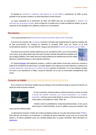 2. Conectarse a Internet




   En España se comenzó a implantar este sistema en el año 2004, y actualmente, en 2006, ya esta
 operativo en las grandes ciudades y se está extendiendo al resto del país.

    La mayor capacidad en la transmisión de datos del UMTS hará que se incrementen y mejoren los
 servicios que se pueden prestar, tanto a través de un portátil como a través de teléfonos móviles, ya que la
 resolución de las pantallas de los telefónos móviles va a ir aumentando.



Red eléctrica

    Ya se puede aprovechar las líneas eléctricas para transmitir datos a alta velocidad.

   Es la forma de conexión más novedosa, de hecho en España está implantandose en algunas ciudades aún
 en fase pre-comercial. Sin embargo en Alemania la compañia RWE junto con Ascom ya la está
 comercializando desde el 1 de Julio del 2001, asegura que transmitirá 20 veces más rápido que por RDSI.


    El sistema para transmitir señales telefónicas por la red eléctrica (PCL Line Communication)
 no es nuevo, ya se utiliza desde hace años para conectar centrales hidroeléctricas aisladas a las
 que no llega el teléfono. Pero hasta hace poco había problemas de interferencias entre los cables
 eléctricos y electrodomésticos y otros aparatos eléctricos.

    En España Iberdrola está realizando pruebas y confía en poder ofrecer pronto este servicio de conexión a
 través de la red eléctrica de baja tensión. Los datos llegarán a los hogares por la línea eléctrica y a través de un
 módem específico colocado en el enchufe eléctrico pasarán al ordenador. Ya se han realizado pruebas
 con éxito a una velocidad de 12 Mbps, aunque la velocidad con la que se comercialice probablemente será
 menor.



Conexión vía Satélite

   En la conexión de Internet por satélite hay que distinguir entre la señal que llega al usuario de Internet y la
 señal que envía el usuario a Internet.


                                         En las conexiones unidireccionales la señal de Internet al usuario se recibe
                                       a través del satélite mediante una antena parabólica y un módem
                                       específico, mientras que la señal desde el usuario a Internet se envía por un
                                       medio clásico, línea telefónica, ADSL, RDSI, etc.

                                         También existe la posibilidad de conexiones bidireccionales, en las que la
                                       señal usuario a Internet también va por el satélite, aunque son bastante más
 caras que las unidireccionales.

   La velocidad de recepción a través de la antena parabólica puede ser muy alta, teóricamente hasta 38 Mbps.
 Para este tipo de conexión es conveniente un ordenador de gama media-alta, lo que junto con el precio del
 módem y la antena parabólica suma una cantidad elevada para el usuario doméstico. Más información en
 Satconxion.




© aulaClic S.L. Todos los derechos reservados. www.aulaclic.es                                                        41
 