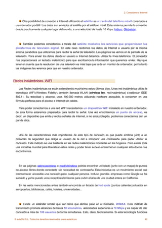 2. Conectarse a Internet



      Otra posibilidad de conexión a Internet utilizando el satélite es a través del telefóno móvil conectado a
 un ordenador portátil. Los datos son enviados al satélite por el teléfono móvil. Este sistema permite la conexión
 desde practicamente cualquier lugar del mundo, a una velocidad de hasta 10 Kbps: Iridium, Globalstar.




        También podemos conectarnos a través del satélite mediante los servicios que proporcionan las
 plataformas de televisión digital. En este caso recibimos los datos de Internet a usuario por la misma
 antena parabólica que utilizamos para recibir la señal de televisión. Las páginas las vemos en la pantalla de la
 televisión. Para enviar los datos desde el usuario a Internet debemos utilizar la línea telefónica. El proveedor
 nos proporcionará un teclado inalámbrico para que escribamos la información que queremos enviar. Hay que
 tener en cuenta que la resolución de una televisión es más baja que la de un monitor de ordenador, por lo tanto
 las imágenes las veremos peor que en nuestro ordenador.



Redes inalámbricas. WIFI

    Las Redes inalámbricas se están extendiendo muchísimo estos últimos días. Unas red inalámbrica utiliza la
 tecnología WIFI (Wireless Fidelity), también llamada WLAN (wireless lan, red inalámbrica) o estándar IEEE
 802.11. Su velocidad y alcance, unos 100-300 metros utilizando hardware asequible, lo convierten en una
 fórmula perfecta para el acceso a Internet sin cables.

   Para poder conectarnos a una red WIFI necesitamos un dispositivo WIFI instalado en nuestro ordenador,
 de esta forma estaremos preparados para recibir la señal. Una vez encontremos un punto de acceso, es
 decir, un dispositivo que emita y reciba señales de Internet, si no está protegida, podremos conectarnos con un
 par de clics.




   Una de las características más importantes de este tipo de conexión es que puede emitirse junto a un
 protocolo de seguridad que obliga al usuario de la red a introducir una contraseña para poder utilizar la
 conexión. Este método se usa bastante en las redes inalámbricas montadas en los hogares. Pero existe toda
 una iniciativa mundial para liberalizar estas redes y poder tener acceso a Internet en cualquier sitio donde nos
 encontremos.




    En las páginas valenciawireless o madridwireless podrás encontrar un listado (junto con un mapa) de puntos
 de acceso libres donde conectarte sin necesidad de contraseña. Esta iniciativa es un movimiento social que
 intenta hacer accesible una conexión para cualquier persona. Incluso grandes empresas como Google se ha
 sumado y ya ha puesto unos receptores/emisores para cubrir el área de una ciudad entera en California.

   En las webs mencionadas antes también encontrás un listado de hot spots (puntos calientes) situados en
 aeropuertos, bibliotecas, cafés, hoteles, universidades...




      Existe un estándar similar que aun tiene que abrirse paso en el mercado, WiMAX. Este método de
 transmisión promete alcances de hasta 50 kilometros, velocidades superiores a 70 Mbps y es capaz de dar
 conexión a más de 100 usuarios de forma simultanea. Esto, claro, teoricamente. Si esta tecnología funciona

© aulaClic S.L. Todos los derechos reservados. www.aulaclic.es                                                     42
 