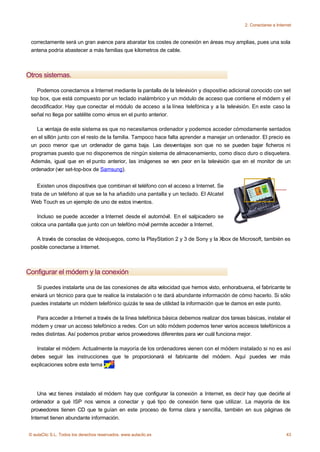 2. Conectarse a Internet



 correctamente será un gran avance para abaratar los costes de conexión en áreas muy amplias, pues una sola
 antena podría abastecer a más familias que kilometros de cable.



Otros sistemas.

    Podemos conectarnos a Internet mediante la pantalla de la televisión y dispositivo adicional conocido con set
 top box, que está compuesto por un teclado inalámbrico y un módulo de acceso que contiene el módem y el
 decodificador. Hay que conectar el módulo de acceso a la línea telefónica y a la televisión. En este caso la
 señal no llega por satélite como vimos en el punto anterior.

    La ventaja de este sistema es que no necesitamos ordenador y podemos acceder cómodamente sentados
 en el sillón junto con el resto de la familia. Tampoco hace falta aprender a manejar un ordenador. El precio es
 un poco menor que un ordenador de gama baja. Las desventajas son que no se pueden bajar ficheros ni
 programas puesto que no disponemos de ningún sistema de almacenamiento, como disco duro o disquetera.
 Además, igual que en el punto anterior, las imágenes se ven peor en la televisión que en el monitor de un
 ordenador (ver set-top-box de Samsung).


    Existen unos dispositivos que combinan el teléfono con el acceso a Internet. Se
 trata de un teléfono al que se la ha añadido una pantalla y un teclado. El Alcatel
 Web Touch es un ejemplo de uno de estos inventos.

   Incluso se puede acceder a Internet desde el automóvil. En el salpicadero se
 coloca una pantalla que junto con un telefóno móvil permite acceder a Internet.

   A través de consolas de vídeojuegos, como la PlayStation 2 y 3 de Sony y la Xbox de Microsoft, también es
 posible conectarse a Internet.



Configurar el módem y la conexión

   Si puedes instalarte una de las conexiones de alta velocidad que hemos visto, enhorabuena, el fabricante te
 enviará un técnico para que te realice la instalación o te dará abundante información de cómo hacerlo. Si sólo
 puedes instalarte un módem telefónico quizás te sea de utilidad la información que te damos en este punto.

   Para acceder a Internet a través de la línea telefónica básica debemos realizar dos tareas básicas, instalar el
 módem y crear un acceso telefónico a redes. Con un sólo módem podemos tener varios accesos telefónicos a
 redes distintas. Así podemos probar varios proveedores diferentes para ver cuál funciona mejor.

   Instalar el módem. Actualmente la mayoría de los ordenadores vienen con el módem instalado si no es así
 debes seguir las instrucciones que te proporcionará el fabricante del módem. Aquí puedes ver más
 explicaciones sobre este tema    .




    Una vez tienes instalado el módem hay que configurar la conexión a Internet, es decir hay que decirle al
 ordenador a qué ISP nos vamos a conectar y qué tipo de conexión tiene que utilizar. La mayoría de los
 proveedores tienen CD que te guían en este proceso de forma clara y sencilla, también en sus páginas de
 Internet tienen abundante información.


© aulaClic S.L. Todos los derechos reservados. www.aulaclic.es                                                     43
 