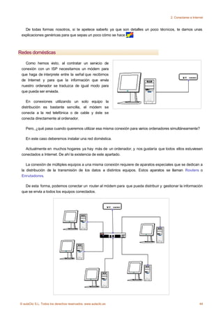 2. Conectarse a Internet



   De todas formas nosotros, si te apetece saberlo ya que son detalles un poco técnicos, te damos unas
 explicaciones genéricas para que sepas un poco cómo se hace   .



Redes domésticas

   Como hemos visto, al contratar un servicio de
 conexión con un ISP necesitamos un módem para
 que haga de interprete entre la señal que recibimos
 de Internet y para que la información que envía
 nuestro ordenador se traduzca de igual modo para
 que pueda ser enviada.

    En conexiones utilizando un solo equipo la
 distribución es bastante sencilla, el módem se
 conecta a la red telefónica o de cable y éste se
 conecta directamente al ordenador.

    Pero, ¿qué pasa cuando queremos utilizar esa misma conexión para varios ordenadores simultáneamente?

    En este caso deberemos instalar una red doméstica.

   Actualmente en muchos hogares ya hay más de un ordenador, y nos gustaría que todos ellos estuviesen
 conectados a Internet. De ahí la existencia de este apartado.

    La conexión de múltiples equipos a una misma conexión requiere de aparatos especiales que se dedican a
 la distribución de la transmisión de los datos a distintos equipos. Estos aparatos se llaman Routers o
 Enrutadores.

   De esta forma, podemos conectar un router al módem para que pueda distribuir y gestionar la información
 que se envía a todos los equipos conectados.




© aulaClic S.L. Todos los derechos reservados. www.aulaclic.es                                              44
 