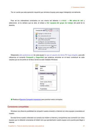 2. Conectarse a Internet



    Ten en cuenta que esta operación requerirá que reinicies el equipo para seguir trabajando normalmente.




   Para ver los ordenadores conectados en una misma red deberás ir a Inicio → Mis sitios de red y
 seleccionar, en la ventana que se abra, el enlace a Ver equipos del grupo de trabajo del panel de la
 derecha.




    Obviamente sólo podremos ver de cada equipo lo que el usuario de dicho PC haya elegido, para ello
 utilizarmos el comando Compartir y Seguridad que podemos encontrar en el menú contextual de cada
 carpeta que se encuentre en el disco donde se esté instalado Windows:




       Realiza el Ejercicio Compartir impresoras para practicar estos conceptos.



Conexiones compartidas

   Windows nos ofrece la posibilidad de compartir nuestra conexión a Internet con otros equipos conectados al
 nuestro.

    De esta forma nuestro ordenador se conecta vía módem a Internet y compartimos esa comexión con otros
 equipos que no deberán conectarse al módem sino que aprovecharán nuestro equipo como puente para llegar a
 Internet.

© aulaClic S.L. Todos los derechos reservados. www.aulaclic.es                                                   47
 