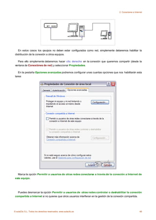 2. Conectarse a Internet




    En estos casos los qeuipos no deben estar configurados como red, simplemente deberemos habilitar la
 distribución de la conexión a otros equipos.

   Para ello simplemente deberemos hacer clic derecho en la conexión que queremos compartir (desde la
 ventana de Conexiónes de red) y seleccionar Propiedades.

    En la pestaña Opciones avanzadas podremos configurar unas cuantas opciones que nos habilitarán esta
 tarea:




   Marca la opción Permitir a usuarios de otras redes conectarse a través de la conexión a Internet de
 este equipo.




   Puedes desmarcar la opción Permitir a usuarios de otras redes controlar o deshabilitar la conexión
 compartida a Internet si no quieres que otros usuarios interfieran en la gestión de la conexión compartida.




© aulaClic S.L. Todos los derechos reservados. www.aulaclic.es                                                48
 