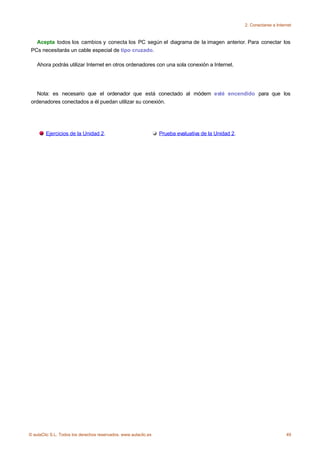 2. Conectarse a Internet



   Acepta todos los cambios y conecta los PC según el diagrama de la imagen anterior. Para conectar los
 PCs necesitarás un cable especial de tipo cruzado.

    Ahora podrás utilizar Internet en otros ordenadores con una sola conexión a Internet.




   Nota: es necesario que el ordenador que está conectado al módem esté encendido para que los
 ordenadores conectados a él puedan utilizar su conexión.




        Ejercicios de la Unidad 2.                               Prueba evaluativa de la Unidad 2.




© aulaClic S.L. Todos los derechos reservados. www.aulaclic.es                                                            49
 