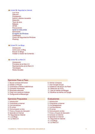 Unidad 10. Seguridad en Internet.
      Los Virus
      Infección
      Propagación
      Daños y efectos causados
      Detección
      Tipos de virus
      Malware
      SPAM
      Precauciones
      Quitar la Vista previa
      Eliminación
      El registro de Windows
      Cortafuegos
      Centro de Seguridad de Windows
      Phishing


   Unidad 11. Los Blogs.
      Introducción
      Cómo usar un Blog
      Buscar en Blogs
      Instalar tu Gestor de Contenido


   Unidad 12. La Web 2.0.
      Introducción
      Principios de la Web 2.0
      Representantes de la Web 2.0
      Tecnologías
      Redes Sociales




Ejercicios Paso a Paso
1. Buscar archivos bitTorrent                                    6. Admitir contactos
2. Instalar un Router                                            7. Usar Google Groups
2. Conectarse a Redes Inalámbricas                               9. Instalación del plug-in de Flash
2. Compartir Impresoras                                          10. Detección de Virus
4. Búsqueda avanzada                                             11. Usar la Interfaz de Blogger
5. Crear una cuenta en Outlook                                   12. Modificar la Interfaz de Google
6. Configurando el Messenger


Ejercicios Propuestos                                            Evaluaciones
1. Introducción                                                  1. Introducción
2. Conectarse a Internet                                         2. Conectarse a Internet
4. Los buscadores                                                3. Los Navegadores
5. El correo                                                     4. Los Buscadores
6. Comunicación on-line                                          5. El correo
7. Foros y Grupos de discusión                                   6. Comunicación on-line
9. Aprender en Internet                                          7. Foros y Grupos de discusión
10. Seguridad en Internet                                        8. Comprar en Internet
11. Los Blogs                                                    9. Aprender en Internet
12. La Web 2.0                                                   10. Seguridad en Internet
                                                                 11. Los Blogs
                                                                 12. La Web 2.0


© aulaClic S.L. Todos los derechos reservados. www.aulaclic.es                                         5
 