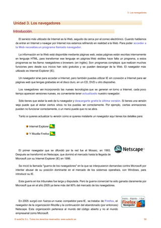 3. Los navegadores




Unidad 3. Los navegadores

Introducción.

    El servicio más utilizado de Internet es la Web, seguido de cerca por el correo electrónico. Cuando hablamos
 de entrar en Internet o navegar por Internet nos estamos refiriendo en realidad a la Web. Para poder acceder a
 la Web necesitas un programa llamado navegador.

    La información en la Web está disponible mediante páginas web, estas páginas están escritas internamente
 en lenguaje HTML, para transformar ese lenguaje en páginas Web visibles hace falta un programa, a estos
 programas se les llama navegadores o browsers (en inglés). Son programas complejos que realizan muchas
 funciones pero desde sus inicios han sido gratuitos y se pueden descargar de la Web. El navegador más
 utilizado es Internet Explorer (IE).

   Un navegador sirve para acceder a Internet, pero también puedes utilizar IE sin conexión a Internet para ver
 páginas web que tengas grabadas en el disco duro, en un CD, DVD u otro dispositivo.

    Los navegadores van incorporando las nuevas tecnologías que se generan en torno a Internet, cada poco
 tiempo aparecen versiones nuevas, es conveniente tener actualizado nuestro navegador.

    Sólo tienes que visitar la web de tu navegador y descargarte gratis la última versión. Si tienes una versión
 vieja puede que al visitar ciertos sitios no los puedas ver correctamente. Por ejemplo, ciertas animaciones
 pueden no funcionar correctamente, o un menú puede que no se abra.

    Tanto si quieres actualizar tu versión como si quieres instalarte un navegador aquí tienes los detalles para:


              Internet Explorer         .

              Y Mozilla Firefox         .




   El primer navegador que se difundió por la red fue el Mosaic, en 1993.
 Después se transformó en Netscape, que dominó el mercado hasta la llegada de
 Microsoft con su Internet Explorer (IE) en 1996.

    Se inició la llamada "guerra de los navegadores" en la que se interpusieron demandas contra Microsoft por
 intentar abusar de su posición dominante en el mercado de los sistemas operativos, con Windows, para
 introducir su IE.

   Esta guerra en los tribunales fue larga y disputada. Pero la guerra comercial ha sido ganada claramente por
 Microsoft que en el año 2005 ya tiene más del 90% del mercado de los navegadores.




   En 2005 surgió con fuerza un nuevo competidor para IE, se trataba de Firefox, el
 navegador de la organización Mozilla y la continuación del abandonado (por entonces)
 Netscape. Esta organización pertenece al mundo del código abierto y no al mundo
 empresarial como Microsoft.

© aulaClic S.L. Todos los derechos reservados. www.aulaclic.es                                                      50
 