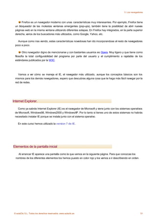 3. Los navegadores



       Firefox es un navegador moderno con unas características muy interesantes. Por ejemplo, Firefox tiene
  un bloqueador de las molestas ventanas emergentes (pop-ups), también tiene la posiblidad de abrir nuevas
  páginas web en la misma ventana utilizando diferentes solapas. En Firefox hay integrados, en la parte superior
  derecha, varios de los buscadores más utilizados, como Google, Yahoo, etc.

    Aunque como iras viendo, estas características novedosas han ido incorporandose al resto de navegadores
  poco a poco.

         Otro navegador digno de mencionarse y con bastantes usuarios es Opera. Muy ligero y que tiene como
  filosofía la total configurabilidad del programa por parte del usuario y el cumplimiento a rajatabla de los
  estándares publicados por la W3C.




    Vamos a ver cómo se maneja el IE, el navegador más utilizado, aunque los conceptos básicos son los
  mismos para los demás navegadores, espero que descubras alguna cosa que te haga más fácil navegar por la
  red de redes.




Internet Explorer.

   Como ya sabrás Internet Explorer (IE) es el navegador de Microsoft y viene junto con los sistemas operativos
 de Microsoft, Windows98, Windows2000 y WindowsXP. Por lo tanto si tienes uno de estos sistemas no habrás
 necesitado instalar IE porque se instala junto con el sistema operativo.

    En este curso hemos utilizado la version 7 de IE.




Elementos de la pantalla inicial

    Al arrancar IE aparece una pantalla como la que vemos en la siguiente página. Para que conozcas los
  nombres de los diferentes elementos los hemos puesto en color rojo y los vamos a ir describiendo en orden.




 © aulaClic S.L. Todos los derechos reservados. www.aulaclic.es                                                51
 