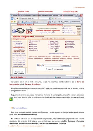 3. Los navegadores




   Así podrás saber, en el resto del curso, a qué nos referimos cuando hablemos de la Barra de
 herramientas o de la Barra de direcciones.

    Probablemente estás leyendo esta página con IE, por lo que podrás ir probando lo que te vamos a explicar
 a lo largo de esta unidad.

    Seguramente también conoces el manejo más elemental de un navegador, arrancarlo, avanzar, retroceder,
 volver atrás, pero si no es así te lo explicamos con detalle y te damos algunos consejos de navegación aquí
      .




        La barra de título.

   Está en la primera línea de la pantalla, con fondo azul y en ella aparece el título de la página web seguida
 por el literal Microsoft Internet Explorer.

   No confundir este título con la dirección de la página web (URL). El título de la página web suele ser una
 descripción del contenido de la página, como en la imagen que vemos: aulaClic. Cursos de informática
 gratis. Flash Word Photoshop Windows Excel Access Dreamweaver FrontPage.
© aulaClic S.L. Todos los derechos reservados. www.aulaclic.es                                                52
 