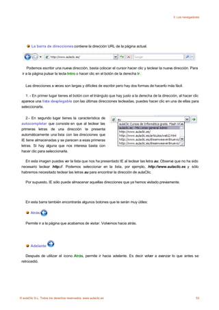 3. Los navegadores




        La barra de direcciones contiene la dirección URL de la página actual.




     Podemos escribir una nueva dirección, basta colocar el cursor hacer clic y teclear la nueva dirección. Para
 ir a la página pulsar la tecla Intro o hacer clic en el botón de la derecha Ir.


    Las direcciones a veces son largas y difíciles de escribir pero hay dos formas de hacerlo más fácil.

   1. - En primer lugar tienes el botón con el triángulo que hay justo a la derecha de la dirección, al hacer clic
 aparece una lista desplegable con las últimas direcciones tecleadas, puedes hacer clic en una de ellas para
 seleccionarla.


    2.- En segundo lugar tienes la característica de
 autocompletar que consiste en que al teclear las
 primeras letras de una dirección te presenta
 automáticamente una lista con las direcciones que
 IE tiene almacenadas y se parecen a esas primeras
 letras. Si hay alguna que nos interesa basta con
 hacer clic para seleccionarla.

   En esta imagen puedes ver la lista que nos ha presentado IE al teclear las letra au. Observa que no ha sido
 necesario teclear http://. Podemos seleccionar en la lista, por ejemplo, http://www.aulaclic.es y sólo
 habremos necesitado teclear las letras au para encontrar la dirección de aulaClic.

    Por supuesto, IE sólo puede almacenar aquellas direcciones que ya hemos visitado previamente.




    En esta barra también encontrarás algunos botones que te serán muy útiles:

       Atrás

    Permite ir a la página que acabamos de visitar. Volvemos hacia atrás.




       Adelante

    Después de utilizar el icono Atrás, permite ir hacia adelante. Es decir volver a avanzar lo que antes se
 retrocedió.




© aulaClic S.L. Todos los derechos reservados. www.aulaclic.es                                                  53
 