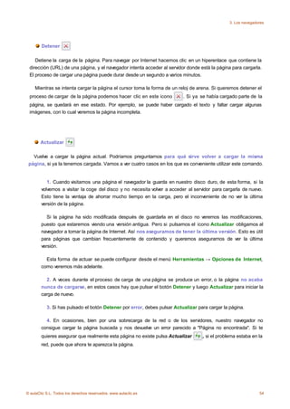 3. Los navegadores




        Detener

    Detiene la carga de la página. Para navegar por Internet hacemos clic en un hiperenlace que contiene la
 dirección (URL) de una página, y el navegador intenta acceder al servidor donde está la página para cargarla.
 El proceso de cargar una página puede durar desde un segundo a varios minutos.

    Mientras se intenta cargar la página el cursor toma la forma de un reloj de arena. Si queremos detener el
 proceso de cargar de la página podemos hacer clic en este icono          . Si ya se había cargado parte de la
 página, se quedará en ese estado. Por ejemplo, se puede haber cargado el texto y faltar cargar algunas
 imágenes, con lo cual veremos la página incompleta.




       Actualizar

   Vuelve a cargar la página actual. Podríamos preguntarnos para qué sirve volver a cargar la misma
 página, si ya la tenemos cargada. Vamos a ver cuatro casos en los que es conveniente utilizar este comando.


           1. Cuando visitamos una página el navegador la guarda en nuestro disco duro, de esta forma, si la
        volvemos a visitar la coge del disco y no necesita volver a acceder al servidor para cargarla de nuevo.
        Esto tiene la ventaja de ahorrar mucho tiempo en la carga, pero el inconveniente de no ver la última
        versión de la página.

           Si la página ha sido modificada después de guardarla en el disco no veremos las modificaciones,
        puesto que estaremos viendo una versión antigua. Pero si pulsamos el icono Actualizar obligamos al
        navegador a tomar la página de Internet. Así nos aseguramos de tener la última versión. Esto es útil
        para páginas que cambian frecuentemente de contenido y queremos asegurarnos de ver la última
        versión.

          Esta forma de actuar se puede configurar desde el menú Herramientas → Opciones de Internet,
        como veremos más adelante.

          2. A veces durante el proceso de carga de una página se produce un error, o la página no acaba
        nunca de cargarse, en estos casos hay que pulsar el botón Detener y luego Actualizar para iniciar la
        carga de nuevo.

           3. Si has pulsado el botón Detener por error, debes pulsar Actualizar para cargar la página.

          4. En ocasiones, bien por una sobrecarga de la red o de los servidores, nuestro navegador no
        consigue cargar la página buscada y nos devuelve un error parecido a "Página no encontrada". Si te
        quieres asegurar que realmente esta página no existe pulsa Actualizar      , si el problema estaba en la
        red, puede que ahora te aparezca la página.




© aulaClic S.L. Todos los derechos reservados. www.aulaclic.es                                                 54
 