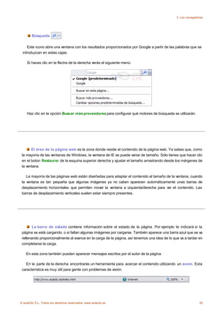3. Los navegadores




        Búsqueda


    Este icono abre una ventana con los resultados proporcionados por Google a partir de las palabras que se
 introduzcan en estas cajas.

    Si haces clic en la flecha de la derecha verás el siguiente menú:




    Haz clic en la opción Buscar más proveedores para configurar qué motores de búsqueda se utilizarán.




       El área de la página web es la zona donde reside el contenido de la página web. Ya sabes que, como
 la mayoría de las ventanas de Windows, la ventana de IE se puede variar de tamaño. Sólo tienes que hacer clic
 en el boton Restaurar de la esquina superior derecha y ajustar el tamaño arrastrando desde los márgenes de
 la ventana.

    La mayoría de las páginas web están diseñadas para adaptar el contenido al tamaño de la ventana, cuando
 la ventana es tan pequeña que algunas imágenes ya no caben aparecen automáticamente unas barras de
 desplazamiento horizontales que permiten mover la ventana a izquierda/derecha para ver el contenido. Las
 barras de desplazamiento verticales suelen estar siempre presentes.




        La barra de estado contiene información sobre el estado de la página. Por ejemplo te indicará si la
 página se está cargando, o si faltan algunas imágenes por cargarse. También aparece una barra azul que se va
 rellenando proporcionalmente al avance en la carga de la página, así tenemos una idea de lo que va a tardar en
 completarse la carga.

    En esta zona también pueden aparecer mensajes escritos por el autor de la página.

   En la parte de la derecha encontrarás un herramienta para acercar el contenido utilizando un zoom. Esta
 característica es muy útil para gente con problemas de visión.




© aulaClic S.L. Todos los derechos reservados. www.aulaclic.es                                                55
 