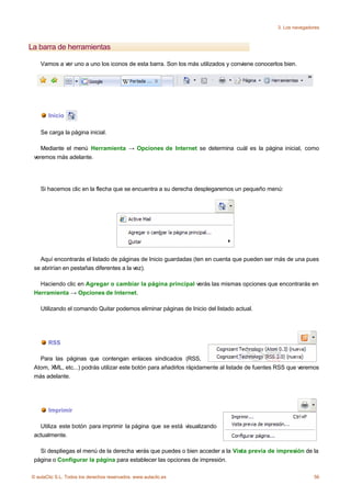 3. Los navegadores



La barra de herramientas

    Vamos a ver uno a uno los iconos de esta barra. Son los más utilizados y conviene conocerlos bien.




       Inicio

    Se carga la página inicial.

    Mediante el menú Herramienta → Opciones de Internet se determina cuál es la página inicial, como
 veremos más adelante.




    Si hacemos clic en la flecha que se encuentra a su derecha desplegaremos un pequeño menú:




   Aquí encontrarás el listado de páginas de Inicio guardadas (ten en cuenta que pueden ser más de una pues
 se abrirían en pestañas diferentes a la vez).

   Haciendo clic en Agregar o cambiar la página principal verás las mismas opciones que encontrarás en
 Herramienta → Opciones de Internet.

    Utilizando el comando Quitar podemos eliminar páginas de Inicio del listado actual.




       RSS

   Para las páginas que contengan enlaces sindicados (RSS,
 Atom, XML, etc...) podrás utilizar este botón para añadirlos rápidamente al listade de fuentes RSS que veremos
 más adelante.




       Imprimir

   Utiliza este botón para imprimir la página que se está visualizando
 actualmente.

   Si despliegas el menú de la derecha verás que puedes o bien acceder a la Vista previa de impresión de la
 página o Configurar la página para establecer las opciones de impresión.

© aulaClic S.L. Todos los derechos reservados. www.aulaclic.es                                                56
 