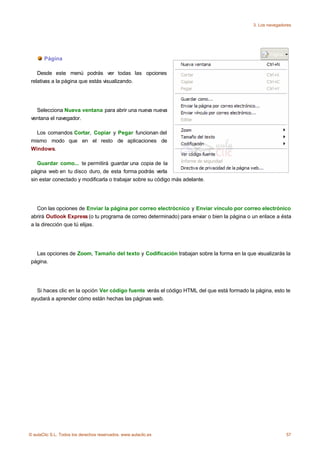 3. Los navegadores




       Página

    Desde este menú podrás ver todas las opciones
 relativas a la página que estás visualizando.




   Selecciona Nueva ventana para abrir una nueva nueva
 ventana el navegador.

   Los comandos Cortar, Copiar y Pegar funcionan del
 mismo modo que en el resto de aplicaciones de
 Windows.

    Guardar como... te permitirá guardar una copia de la
 página web en tu disco duro, de esta forma podrás verla
 sin estar conectado y modificarla o trabajar sobre su código más adelante.




    Con las opciones de Enviar la página por correo electrócnico y Enviar vínculo por correo electrónico
 abrirá Outlook Express (o tu programa de correo determinado) para enviar o bien la página o un enlace a ésta
 a la dirección que tú elijas.




   Las opciones de Zoom, Tamaño del texto y Codificación trabajan sobre la forma en la que visualizarás la
 página.




   Si haces clic en la opción Ver código fuente verás el código HTML del que está formado la página, esto te
 ayudará a aprender cómo están hechas las páginas web.




© aulaClic S.L. Todos los derechos reservados. www.aulaclic.es                                              57
 