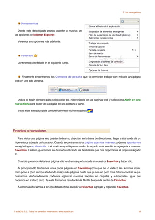 3. Los navegadores




       Herramientas

    Desde este desplegable podrás acceder a muchas de
 las opciones de Internet Explorer.

    Veremos sus opciones más adelante.




       Favoritos

    Lo veremos con detalle en el siguiente punto.




      Finalmente encontramos los Controles de pestaña que te permitirán trabajar con más de una página
 web en una sola ventana.




   Utiliza el botón derecho para seleccionar los hiperenlaces de las páginas web y selecciona Abrir en una
 nueva ficha para poder ver la página en una pestaña a parte.

    Visita este avanzado para comprender mejor cómo utilizarlas       .




Favoritos o marcadores.

    Para visitar una página web puedes teclear su dirección en la barra de direcciones, llegar a ella través de un
 hiperenlace o desde un buscador. Cuando encontramos una página que nos interesa podemos apuntarnos
 en algún lugar su dirección, o el modo en que llegamos a ella. Aunque lo más sencillo es agregarla a nuestros
 Favoritos. Es decir, guardarnos su dirección utilizando las facilidades que nos proporciona el propio navegador
 IE.

    Cuando queramos visitar esa página sólo tendremos que buscarla en nuestros Favoritos y hacer clic.

   Al principio sólo tendremos unas pocas páginas en Favoritos por lo que de un vistazo las veremos todas.
 Pero poco a poco iremos añadiendo más y más páginas hasta que ya sea un poco más dificil encontrar la que
 buscamos. Afortunadamente podemos organizar nuestros favoritos en carpetas y subcarpetas, igual que
 hacemos en el disco duro. De esta forma nos resultará más fácil la búsqueda dentro de Favoritos.

    A continuación vamos a ver con detalle cómo acceder a Favoritos, agregar y organizar Favoritos.




© aulaClic S.L. Todos los derechos reservados. www.aulaclic.es                                                  58
 