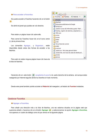 3. Los navegadores




       Para acceder a Favoritos

    Se puede acceder a Favoritos haciendo clic en el botón
     .

    Se abrirá el panel que puedes ver a la derecha.




    Para visitar un página hacer clic sobre ella.

    Para cerrar los Favoritos hacer clic en el icono cerrar
 (x) de la primera línea.

    Los comandos Agregar... y Organizar... están
 disponibles desde estas dos formas de acceder a los
 favoritos.




    Para salir sin visitar ninguna página hacer clic fuera de
 la lista de favoritos.




    Haciendo clic en este botón              acoplarás el panel a la parte derecha de la ventana, así aunque estes
 navegando por Internet segurás viendo tus favoritos en todo momento.




    Desde este panel también podrás acceder al Historial del navegador y al listado de Fuentes instaladas.




Gestionar Favoritos

       Agregar a Favoritos.

   Para añadir una dirección más a la lista de favoritos, una vez estamos situados en la página web que
 queremos añadir y hacemos clic en el botón Agregar        y seleccionamos la opción Agregar a favoritos,
 nos aparece un cuadro de diálogo como el que vemos en la siguiente página.




© aulaClic S.L. Todos los derechos reservados. www.aulaclic.es                                                    59
 