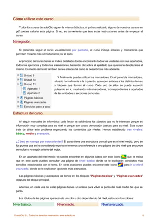 Cómo utilizar este curso

    Todos los cursos de aulaClic siguen la misma didáctica, si ya has realizado alguno de nuestros cursos en
  pdf puedes saltarte esta página. Si no, es conveniente que leas estas instrucciones antes de empezar el
  curso.

Navegación.

    Si pretendes seguir el curso visualizándolo por pantalla, el curso incluye enlaces y marcadores que
  permiten moverte más cómodamente por el texto.

    Al principio del curso tienes el índice detallado donde encontrarás todos las unidades con sus apartados,
  todos los ejercicios y todas las evaluaciones, haciendo clic sobre el apartado que quieras te desplazarás al
  mismo. En medio del texto también tienes enlaces tal como te describimos más adelante.


                                            Y finalmente puedes utilizar los marcadores. En el panel de marcadores,
                                         situado normalmente a la izquierda, aparecen enlaces a los distintos temas
                                         y bloques que forman el curso. Cada uno de ellos se puede expandir
                                         pulsando en +, mostrando más marcadores, correspondientes a apartados
                                         de las unidades o secciones concretas.




Estructura del curso.

     Al seguir manuales de informática cada lector va saltándose los párrafos que no le interesan porque es
  información muy compleja para su nivel o porque son cosas demasiado básicas para su nivel. Este curso
  trata de aliviar este problema organizando los contenidos por niveles. Hemos establecido tres niveles:
  básico, medio y avanzado.


  ¿Cómo se navega por estos niveles? El curso tiene una estructura troncal que es el nivel medio, pero en
  los puntos que se ha considerado oportuno tenemos una referencia a una página de otro nivel que se puede
  consultar o no según criterio del lector.

    En un apartado del nivel medio te puedes encontrar en algunos casos con este icono   que te indica
  que en este punto puedes consultar una página de nivel básico donde se te explicarán conceptos más
  sencillos relacionados con el tema. En otras ocasiones puedes encontrar este icono   para ir al nivel
  avanzado, donde se te explicarán opciones más avanzadas.

    Las páginas básicas y avanzadas las tienes en los bloques "Páginas básicas" y "Páginas avanzadas"
  después del bloque principal.

    Además, en cada una de estas páginas tienes un enlace para volver al punto del nivel medio del que se
  partió.

    Los rótulos de las páginas aparecen de un color u otro dependiendo del nivel, estos son los colores:

Nivel básico.                               Nivel medio.                        Nivel avanzado.


© aulaClic S.L. Todos los derechos reservados. www.aulaclic.es                                                    6
 