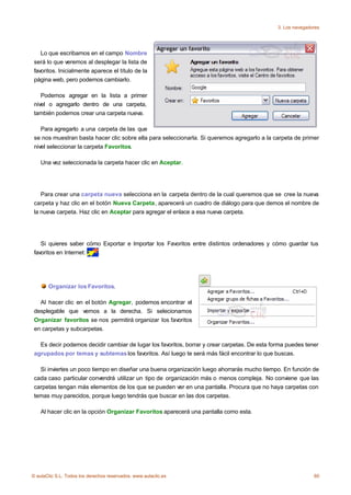 3. Los navegadores




    Lo que escribamos en el campo Nombre
 será lo que veremos al desplegar la lista de
 favoritos. Inicialmente aparece el título de la
 página web, pero podemos cambiarlo.

    Podemos agregar en la lista a primer
 nivel o agregarlo dentro de una carpeta,
 también podemos crear una carpeta nueva.

    Para agregarlo a una carpeta de las que
 se nos muestran basta hacer clic sobre ella para seleccionarla. Si queremos agregarlo a la carpeta de primer
 nivel seleccionar la carpeta Favoritos.

    Una vez seleccionada la carpeta hacer clic en Aceptar.




    Para crear una carpeta nueva selecciona en la carpeta dentro de la cual queremos que se cree la nueva
 carpeta y haz clic en el botón Nueva Carpeta, aparecerá un cuadro de diálogo para que demos el nombre de
 la nueva carpeta. Haz clic en Aceptar para agregar el enlace a esa nueva carpeta.




    Si quieres saber cómo Exportar e Importar los Favoritos entre distintos ordenadores y cómo guardar tus
 favoritos en Internet: .




       Organizar los Favoritos.

   Al hacer clic en el botón Agregar, podemos encontrar el
 desplegable que vemos a la derecha. Si selecionamos
 Organizar favoritos se nos permitirá organizar los favoritos
 en carpetas y subcarpetas.

   Es decir podemos decidir cambiar de lugar los favoritos, borrar y crear carpetas. De esta forma puedes tener
 agrupados por temas y subtemas los favoritos. Así luego te será más fácil encontrar lo que buscas.

   Si inviertes un poco tiempo en diseñar una buena organización luego ahorrarás mucho tiempo. En función de
 cada caso particular convendrá utilizar un tipo de organización más o menos compleja. No conviene que las
 carpetas tengan más elementos de los que se pueden ver en una pantalla. Procura que no haya carpetas con
 temas muy parecidos, porque luego tendrás que buscar en las dos carpetas.

    Al hacer clic en la opción Organizar Favoritos aparecerá una pantalla como esta.




© aulaClic S.L. Todos los derechos reservados. www.aulaclic.es                                                60
 