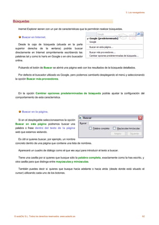 3. Los navegadores



Búsquedas

    Inernet Explorer vienen con un par de características que te permitirán realizar búsquedas.


       Buscar en Internet.

    Desde la caja de búsqueda (situada en la parte
 superior derecha de la ventana) podrás buscar
 directamente en Internet simpmlemente escribiendo las
 palabras tal y como lo harís en Google o en otro buscador
 online.

    Pulsando el botón de Buscar se abrirá una página web con los resultados de la búsqueda detallados.

    Por defecto el buscador utilizado es Google, pero podemos cambiarlo desplegando el menú y seleccionando
 la opción Buscar más proveedores.




   En la opción Cambiar opciones predeterminadas de búsqueda podrás ajustar la configuración del
 comportamiento de esta característica.




       Buscar en la página.


   Si en el desplegable seleccionasemos la opción
 Buscar en esta página podremos buscar una
 palabra o frase dentro del texto de la página
 web que estamos visitando.

   Es útil si quieres buscar, por ejemplo, un nombre
 concreto dentro de una página que contiene una lista de nombres.

    Aparecerá un cuadro de diálogo como el que ves aquí para introducir el texto a buscar.

    Tiene una casilla por si quieres que busque sólo la palabra completa, exactamente como la has escrito, y
 otra casilla para que distinga entre mayúsculas y minúsculas.

   También puedes decir si quieres que busque hacia adelante o hacia atrás (desde donde está situado el
 cursor) utilizando cada uno de los botones.




© aulaClic S.L. Todos los derechos reservados. www.aulaclic.es                                                   62
 