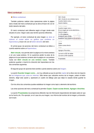 3. Los navegadores



Menú contextual

       Menú contextual.

   También podemos realizar otras operaciones sobre la página
 web a través del menú contextual que se abre al hacer clic con el
 botón derecho del ratón.

    El menú contextual será diferente según el lugar donde esté
 situado el cursor. Según cada caso tendrá opciones diferentes.

   Por ejemplo, el menú contextual de esta imagen se abre al
 colocar el cursor sobre un gráfico que contiene un
 hiperenlace y hacer clic con el botón derecho del ratón.

   El primer grupo de opciones del menú contextual se refiere a
 cuando estamos sobre un hiperenlace.

   Abrir vínculo, nos permite abrir la página en la misma ventana
 o en una nueva ventana. Si no queremos perder la pista de la
 página en la que estamos conviene abrir la página en una ventana
 nueva con Abrir vínculo en una ventana nueva. También
 podemos guardar o imprimir la dirección del hiperenlace con los
 dos comandos siguientes.

    El segundo grupo de opciones tiene sentido cuando estamos sobre una imagen.

   La opción Guardar imagen como ... es muy utilizada ya que te permite copiar en tu disco duro la mayoría
 de las imágenes que veas en Internet. Sólo tienes que colocarte encima de la imagen, pulsar el botón
 derecho, elegir esta opción y aparecerá un cuadro de diálogo para que elijas la carpeta donde guardar la
 imagen.

    Con los otros dos comandos puedes establecer la imagen como tapiz o elemento del escritorio.

    Las otras opciones del menu contextual te permiten Copiar, Copiar acceso directo, Agregar a favoritos.

   La opción Propiedades nos proporciona diferente tipo de información dependiendo del objeto sobre el que
 se ha hecho clic. Por ejemplo, en el caso de una imagen, nos informa del nombre de la imagen y el tamaño
 que ocupa.




© aulaClic S.L. Todos los derechos reservados. www.aulaclic.es                                              63
 