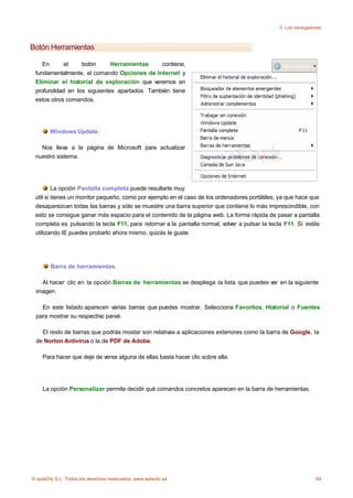 3. Los navegadores



Botón Herramientas

    En      el    botón      Herramientas     contiene,
 fundamentalmente, el comando Opciones de Internet y
 Eliminar el historial de exploración que veremos en
 profundidad en los siguientes apartados. También tiene
 estos otros comandos.




        Windows Update.

   Nos lleva a la página de Microsoft para actualizar
 nuestro sistema.




         La opción Pantalla completa puede resultarte muy
 útil si tienes un monitor pequeño, como por ejemplo en el caso de los ordenadores portátiles, ya que hace que
 desaparezcan todas las barras y sólo se muestre una barra superior que contiene lo más imprescindible, con
 esto se consigue ganar más espacio para el contenido de la página web. La forma rápida de pasar a pantalla
 completa es pulsando la tecla F11, para retornar a la pantalla normal, volver a pulsar la tecla F11. Si estás
 utilizando IE puedes probarlo ahora mismo, quizás te guste.




        Barra de herramientas.

   Al hacer clic en la opción Barras de herramientas se despliega la lista que puedes ver en la siguiente
 imagen.

   En este listado aparecen varias barras que puedes mostrar. Selecciona Favoritos, Historial o Fuentes
 para mostrar su respectivo panel.

   El resto de barras que podrás mostar son relativas a aplicaciones exteriores como la barra de Google, la
 de Norton Antivirus o la de PDF de Adobe.

    Para hacer que deje de verse alguna de ellas basta hacer clic sobre ella.




    La opción Personalizar permite decidir qué comandos concretos aparecen en la barra de herramientas.




© aulaClic S.L. Todos los derechos reservados. www.aulaclic.es                                               64
 