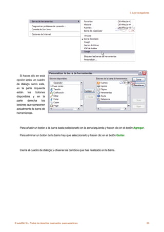 3. Los navegadores




    Si haces clic en esta
 opción verás un cuadro
 de diálogo como este,
 en la parte izquierda
 están    los    botones
 disponibles y en la
 parte    derecha     los
 botones que componen
 actualmente la barra de
 herramientas.




    Para añadir un botón a la barra basta selecionarlo en la zona izquierda y hacer clic en el botón Agregar.

    Para eliminar un botón de la barra hay que seleccionarlo y hacer clic en el botón Quitar.




    Cierra el cuadro de diálogo y observa los cambios que has realizado en la barra.




© aulaClic S.L. Todos los derechos reservados. www.aulaclic.es                                                  65
 