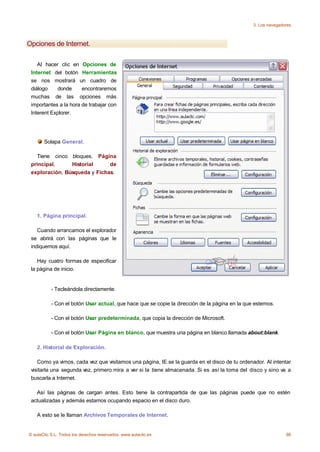 3. Los navegadores



Opciones de Internet.

    Al hacer clic en Opciones de
 Internet del botón Herramientas
 se nos mostrará un cuadro de
 diálogo    donde      encontraremos
 muchas de las opciones más
 importantes a la hora de trabajar con
 Interent Explorer.




       Solapa General.

   Tiene cinco bloques. Página
 principal,     Historial     de
 exploración, Búsqueda y Fichas.




    1. Página principal.

    Cuando arrancamos el explorador
 se abrirá con las páginas que le
 indiquemos aquí.

    Hay cuatro formas de especificar
 la página de inicio.


           - Tecleándola directamente.

           - Con el botón Usar actual, que hace que se copie la dirección de la página en la que estemos.

           - Con el botón Usar predeterminada, que copia la dirección de Microsoft.

           - Con el botón Usar Página en blanco, que muestra una página en blanco llamada about:blank.

    2. Historial de Exploración.

    Como ya vimos, cada vez que visitamos una página, IE se la guarda en el disco de tu ordenador. Al intentar
 visitarla una segunda vez, primero mira a ver si la tiene almacenada. Si es así la toma del disco y sino va a
 buscarla a Internet.

   Así las páginas de cargan antes. Esto tiene la contrapartida de que las páginas puede que no estén
 actualizadas y además estamos ocupando espacio en el disco duro.

    A esto se le llaman Archivos Temporales de Internet.


© aulaClic S.L. Todos los derechos reservados. www.aulaclic.es                                                 66
 