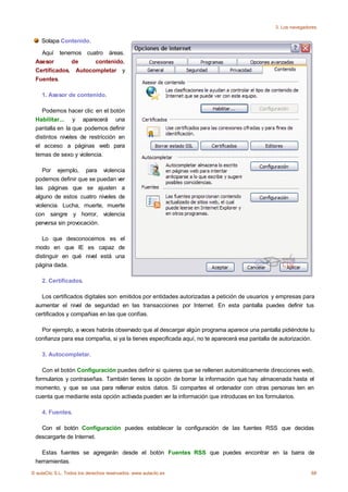 3. Los navegadores

    Solapa Contenido.

   Aquí tenemos cuatro áreas.
 Asesor       de     contenido,
 Certificados, Autocompletar y
 Fuentes.

    1. Asesor de contenido.

    Podemos hacer clic en el botón
 Habilitar... y aparecerá una
 pantalla en la que podemos definir
 distintos niveles de restricción en
 el acceso a páginas web para
 temas de sexo y violencia.

    Por ejemplo, para violencia
 podemos definir que se puedan ver
 las páginas que se ajusten a
 alguno de estos cuatro niveles de
 violencia. Lucha, muerte, muerte
 con sangre y horror, violencia
 perversa sin provocación.

    Lo que desconocemos es el
 modo en que IE es capaz de
 distinguir en qué nivel está una
 página dada.

    2. Certificados.

   Los certificados digitales son emitidos por entidades autorizadas a petición de usuarios y empresas para
 aumentar el nivel de seguridad en las transacciones por Internet. En esta pantalla puedes definir tus
 certificados y compañias en las que confías.

   Por ejemplo, a veces habrás observado que al descargar algún programa aparece una pantalla pidiéndote tu
 confianza para esa compañia, si ya la tienes especificada aquí, no te aparecerá esa pantalla de autorización.

    3. Autocompletar.

    Con el botón Configuración puedes definir si quieres que se rellenen automáticamente direcciones web,
 formularios y contraseñas. También tienes la opción de borrar la información que hay almacenada hasta el
 momento, y que se usa para rellenar estos datos. Si compartes el ordenador con otras personas ten en
 cuenta que mediante esta opción activada pueden ver la información que introduces en los formularios.

    4. Fuentes.

   Con el botón Configuración puedes establecer la configuración de las fuentes RSS que decidas
 descargarte de Internet.

   Estas fuentes se agregarán desde el botón Fuentes RSS que puedes encontrar en la barra de
 herramientas.
© aulaClic S.L. Todos los derechos reservados. www.aulaclic.es                                               68
 
