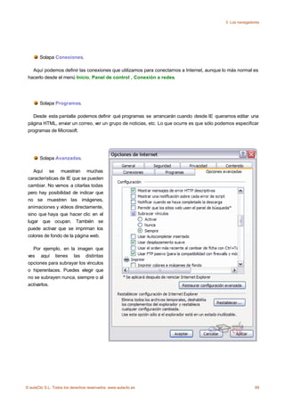3. Los navegadores




       Solapa Conexiones.

   Aquí podemos definir las conexiones que utilizamos para conectarnos a Internet, aunque lo más normal es
 hacerlo desde el menú Inicio, Panel de control , Conexión a redes.




       Solapa Programas.

   Desde esta pantalla podemos definir qué programas se arrancarán cuando desde IE queramos editar una
 página HTML, enviar un correo, ver un grupo de noticias, etc. Lo que ocurre es que sólo podemos especificar
 programas de Microsoft.




       Solapa Avanzadas.

    Aquí se muestran muchas
 características de IE que se pueden
 cambiar. No vamos a citarlas todas
 pero hay posibilidad de indicar que
 no se muestren las imágenes,
 animaciones y vídeos directamente,
 sino que haya que hacer clic en el
 lugar que ocupan. También se
 puede activar que se impriman los
 colores de fondo de la página web.

   Por ejemplo, en la imagen que
 ves aquí tienes las distintas
 opciones para subrayar los vínculos
 o hiperenlaces. Puedes elegir que
 no se subrayen nunca, siempre o al
 activarlos.




© aulaClic S.L. Todos los derechos reservados. www.aulaclic.es                                             69
 