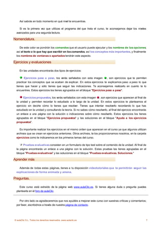 Así sabrás en todo momento en qué nivel te encuentras.

    Si es la primera vez que utilizas el programa del que trata el curso, te aconsejamos dejar los niveles
  avanzados para una segunda lectura.

Nomenclatura.

     De este color se pondrán los comandos que el usuario puede ejecutar y los nombres de las opciones;
  así el texto o lo que hay que escribir en los comandos, así los conceptos más importantes, y finalmente
  los nombres de ventanas o apartados tendrán este aspecto.

Ejercicios y evaluaciones

    En las unidades encontrarás dos tipos de ejercicios:

         Ejercicios paso a paso, los verás señalados con esta imagen          , son ejercicios que te permiten
  practicar los conceptos que se acaban de explicar. En estos ejercicios te explicamos paso a paso lo que
  tienes que hacer y sólo tienes que seguir las indicaciones. Te aconsejamos realizarlo en cuanto te lo
  encuentres. Estos ejercicios los tienes agrupados en el bloque "Ejercicios paso a paso".

        Ejercicios propuestos, los verás señalados con esta imagen , son ejercicios que aparecen al final de
  la unidad y permiten recordar lo estudiado a lo largo de la unidad. En estos ejercicios te planteamos el
  ejercicio sin decirte cómo lo tienes que resolver. Tienes que intentar resolverlo recordando lo que has
  estudiado en la unidad y consultando la teoría. Si no sabes cómo resolverlo, al final del ejercicio encontrarás
  un enlace a una página con la solución o indicaciones sobre cómo resolverlo. Estos ejercicios los tienes
  agrupados en el bloque "Ejercicios propuestos" y las soluciones en el bloque "Ayuda a los ejercicios
  propuestos".

     Es importante realizar los ejercicios en el mismo orden que aparecen en el curso ya que algunos utilizan
  archivos que se crean en ejercicios anteriores. Otros archivos, te los proporcionamos nosotros, en la carpeta
  ejercicios como te indicaremos en los primeros temas del curso.

       Pruebas evaluativas consisten en un formulario de tipo test sobre el contenido de la unidad. Al final de
  la página encontrarás un enlace a una página con la solución. Estas pruebas las tienes agrupadas en el
  bloque "Pruebas evaluativas" y las soluciones en el bloque "Pruebas evaluativas. Soluciones."

Aprender más

    Además de todas estas páginas, tienes a tu disposición videotutoriales que te permitirán seguir las
  explicaciones de forma animada y amena.

Preguntas.

     Este curso está extraído de la página web www.aulaClic.es. Si tienes alguna duda o pregunta puedes
  plantearla en el foro de aulaClic.


    Por otro lado os agradeceremos que nos ayudéis a mejorar este curso con vuestras críticas y comentarios;
  por favor, escribidnos a través de nuestra página de contacto.




© aulaClic S.L. Todos los derechos reservados. www.aulaclic.es                                                  7
 