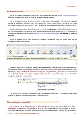 3. Los navegadores



Ventanas emergentes

   Uno de los recursos utilizados en Internet para hacer la web más dinámica son las ventanas emergentes.
 Éstas son ventanas que se abren por orden de la página que estás visitando.

    Una de las grandes ventajas de estos elementos es que causan una navegación más cómoda y organizada.
 Muchas de las páginas existentes usan este método para mostrar vídeos, fotos, o simplente para resaltar
 información importante. De hecho, aulaclic utiliza las ventanas emergentes para mostrar los tutoriales animados.

    El problema surge cuando se abusa de las ventanas emergentes o pop-ups (en inglés). Muchos sitios hacen un
 uso excesivo de esta técnica y abren un sinfín de publicidad aprovechándose de este recurso. Es por esto que los
 principales navegadores hayan incluido bloqueadores de ventanas emergentes (o anti pop-ups) en sus últimas
 versiones.

    Cuando se produce uno de estos bloqueos, el navegador muestra este aviso para hacerte saber que está
 bloqueando una ventana emergente:




   Si tenemos el bloqueador activado es posible que veamos este aviso bastante a menudo, si quisieramos abrir la
 ventana existe un modo rápido para saltar el bloqueo. Basta con hacer clic con el botón derecho del ratón sobre la
 advertencia y elegir entre Permitir elementos emergentes temporalmente, y abrir la nueva ventana sólo una
 vez, o Permitir siempre elementos emergentes de este sitio... y permitir siempre el uso de ventanas
 emergentes al sitio que estás visitando.




    Este recurso es fácil y rápido, y puedes utilizarlo cuantas veces quieras. Pero, ¿qué debemos hacer para no
 bloquear las ventanas emergentes de nuestros sitios más visitados?.



Cómo configurar el bloqueador

   Una vez abierto Internet Explorer haz clic en Herramientas y se mostrará una lista de opciones, si eliges
 Bloqueador de elementos emergentes se abrirá un menú desplegable con dos opciones: la primera
 desactiva el bloquedaro de elementos emergentes (en este caso darás permiso a todas las páginas para que

© aulaClic S.L. Todos los derechos reservados. www.aulaclic.es                                                70
 