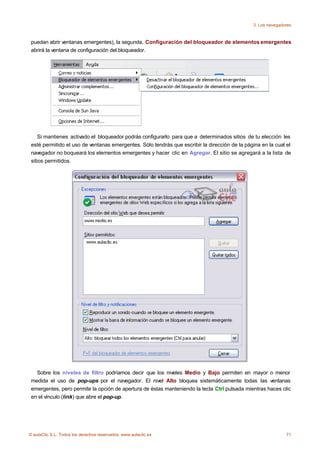 3. Los navegadores



 puedan abrir ventanas emergentes), la segunda, Configuración del bloqueador de elementos emergentes
 abrirá la ventana de configuración del bloqueador.




     Si mantienes activado el bloqueador podrás configurarlo para que a determinados sitios de tu elección les
 esté permitido el uso de ventanas emergentes. Sólo tendrás que escribir la dirección de la página en la cual el
 navegador no boqueará los elementos emergentes y hacer clic en Agregar. El sitio se agregará a la lista de
 sitios permitidos.




   Sobre los niveles de filtro podríamos decir que los niveles Medio y Bajo permiten en mayor o menor
 medida el uso de pop-ups por el navegador. El nivel Alto bloquea sistemáticamente todas las ventanas
 emergentes, pero permite la opción de apertura de éstas manteniendo la tecla Ctrl pulsada mientras haces clic
 en el vínculo (link) que abre el pop-up.




© aulaClic S.L. Todos los derechos reservados. www.aulaclic.es                                                71
 