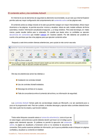 3. Los navegadores



El contenido activo y los controles ActiveX

   En Internet el uso de elementos de seguridad es altamente recomendable, es por esto que Internet Explorer
 permite cada vez mayor configuración del comportamiento del contenido activo en las páginas web.

    El contenido activo es código incluido en la web que permite navegar con mayor interactividad, ofrece mayor
 dinamismo a las páginas, te permite escuchar música y visualizar vídeos via web, instalar software de forma
 automática, mostrar información actualizada al segundo, y un largo etcétera. Pero esta tecnología, en malas
 manos, puede resultar dañina para tu ordenador. Es posible que desde sitios no confiables se ejecuten
 secuencias de comandos que instalen malware sin nosotros saberlo. Por ello deberías ser prudente en
 cuanto a los permisos que das a las páginas para que ejecuten contenido activo.


    Respecto a este tema existen diversas advertencias, pero quizás la más común sea esta:




    Otro tipo de advertencias serían las relativas a:


               Instalación de controles ActiveX.

               Uso de controles ActiveX instalados.

               Descarga de archivos en tu equipo.

               Falta de concordancia entre el contenido del archivo y su información de seguridad.




    Los controles ActiveX forman parte de una tecnología creada por Microsoft y se van asentando poco a
 poco en la programación web. Pero ten cuidado, si decides descargar y ejecutar estos controles deberás tener
 bien claro quién los ha creado y qué función realizan.




   Todos estos bloqueos causarán avisos e iconos de advertencia, como el que ves
 en esta imagen, será entonces cuando deberás decidir qué hacer con el código que la
 página está intentando ejecutar. Si prefieres no permitir la ejecución del contenido
 activo, la página se visualizará y funcionará como si no existiese la secuencia de
 comandos. Ésto puede ocasionar pérdidas de información, por lo que es preferible anular el bloqueo en páginas
 confiables y visualizar su contenido en totalidad.

© aulaClic S.L. Todos los derechos reservados. www.aulaclic.es                                                      72
 