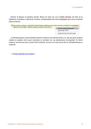 3. Los navegadores




   Eliminar el bloqueo es bastante sencillo. Basta con hacer clic con el botón derecho del ratón en la
 advertencia emergente y seleccionar la opción correspondiente del menú desplegable para que el contenido
 activo se ejecute.




    La dificultad aparece cuando debemos decidir si confiar en el contenido activo o no. Hay que poner especial
 cuidado en aquellos sitios cuyos contenidos no coincidan con sus declaraciones de seguridad. En última
 instancia, recuerda que eres tú quien toma la decisión, así que si no crees que el sitio es confiable bloquea su
 contenido.




        Prueba evaluativa de la Unidad 3.




© aulaClic S.L. Todos los derechos reservados. www.aulaclic.es                                                 73
 