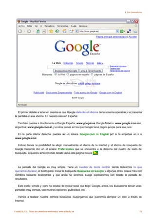 4. Los buscadores




    El primer detalle a tener en cuenta es que Google detecta el idioma de tu sistema operativo y te presenta
 la pantalla en ese idioma. En nuestro caso en Español.

   También puedes ir directamente a Google España: www.google.es, Google México: www.google.com.mx,
 Argentina: www.google.com.ar, y a otros países en los que Google tiene página propia para ese país.

  En la parte inferior derecha, puedes ver un enlace Google.com in English por si te empeñas en ir a
 www.google.com

   Incluso tienes la posibilidad de elegir manualmente el idioma de la interfaz y el idioma de búsqueda de
 Google haciendo clic en el enlace Preferencias que se encuentra a la derecha del cuadro de texto de
 búsqueda, si quieres verlo con más detalle visita esta página básica .




    La pantalla del Google es muy simple. Tiene un cuadro de texto central donde tecleamos lo que
 queremos buscar, el botón para iniciar la búsqueda Búsqueda en Google y algunas otras cosas más con
 nombres bastante descriptivos y que ahora no veremos. Luego explicaremos con detalle la pantalla de
 resultados.

   Este estilo simple y claro no estaba de moda hasta que llegó Google, antes, los buscadores tenían unas
 pantallas muy densas, con muchas opciones, publicidad, etc.

    Vamos a realizar nuestra primera búsqueda. Supongamos que queremos comprar un libro a través de
 Internet.



© aulaClic S.L. Todos los derechos reservados. www.aulaclic.es                                              75
 