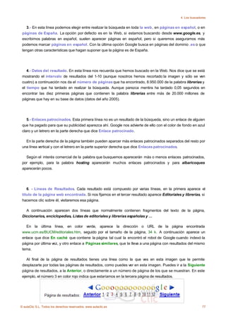 4. Los buscadores


    3.- En esta línea podemos elegir entre realizar la búsqueda en toda la web , en páginas en español, o en
 páginas de España. La opción por defecto es en la Web, si estamos buscando desde www.google.es, y
 escribimos palabras en español, suelen aparecer páginas en español, pero si queremos asegurarnos más
 podemos marcar páginas en español. Con la última opción Google busca en páginas del dominio .es o que
 tengan otras características que hagan suponer que la página es de España.




    4.- Datos del resultado. En esta línea nos recuerda que hemos buscado en la Web. Nos dice que se está
 mostrando el intervalo de resultados del 1-10 (aunque nosotros hemos recortado la imagen y sólo se ven
 cuatro) a continuación nos da el número de páginas que ha encontrado, 8.950.000 de la palabra librerias y
 el tiempo que ha tardado en realizar la búsqueda. Aunque parezca mentira ha tardado 0,05 segundos en
 encontrar las diez primeras páginas que contienen la palabra librerias entre más de 20.000 millones de
 páginas que hay en su base de datos (datos del año 2005).




    5.- Enlaces patrocinados. Esta primera línea no es un resultado de la búsqueda, sino un enlace de alguien
 que ha pagado para que su publicidad aparezca ahí. Google nos advierte de ello con el color de fondo en azul
 claro y un letrero en la parte derecha que dice Enlace patrocinado.

   En la parte derecha de la página también pueden aparcer más enlaces patrocinados separados del resto por
 una línea vertical y con el letrero en la parte superior derecha que dice Enlaces patrocinados.

   Según el interés comercial de la palabra que busquemos aparecerán más o menos enlaces patrocinados,
 por ejemplo, para la palabra hosting aparecerán muchos enlaces patrocinados y para albaricoques
 aparecerán pocos.




    6. - Líneas de Resultados. Cada resultado está compuesto por varias líneas, en la primera aparece el
 título de la página web encontrada. Si nos fijamos en el tercer resultado aparece Editoriales y librerías, si
 hacemos clic sobre él, visitaremos esa página.

   A continuación aparecen dos líneas que normalmente contienen fragmentos del texto de la página,
 Diccionarios, enciclopedias, Listas de editoriales y librerías españolas y ...

   En la última línea, en color verde, aparece la dirección o URL de la página encontrada
 www.ucm.es/BUCM/editoriales.htm, seguido por el tamaño de la página, 34 k. A continuación aparece un
 enlace que dice En caché que contiene la página tal cual la encontró el robot de Google cuando indexó la
 página por última vez, y otro enlace a Páginas similares, que te lleva a una página con resultados del mismo
 tema.

    Al final de la página de resultados tienes una línea como la que ves en esta imagen que te permite
 desplazarte por todas las páginas de resultados, como puedes ver en esta imagen. Puedes ir a la Siguiente
 página de resultados, a la Anterior, o directamente a un número de página de los que se muestran. En este
 ejemplo, el número 3 en color rojo indica que estaríamos en la tercera página de resultados.




© aulaClic S.L. Todos los derechos reservados. www.aulaclic.es                                               77
 