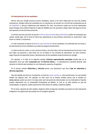 4. Los buscadores




       Interpretación de los resultados

    Hemos visto que Google produce muchos resultados, vamos a ver cómo elegir sólo los que más puedan
 interesarnos. Google ordena los resultados por su importancia, de acuedo con una fórmula complicada que da
 un PageRank y del que hablaremos más adelante. Por esto, los primeros suelen ser los más interesantes
 según Google, pero podemos fijarnos en algunos detalles que nos ayudarán a elegir visitar sólo algunos de los
 que aparecen en las primeras posiciones.

   Lo primero que hay que decir es que los enlaces patrocinados son publicidad y suelen ser empresas que
 quieren vender algo, por lo tanto el hecho que aparerezcan en las primeras posiciones no quiere decir nada
 sobre su interés o importancia..

    Lo más importante es fijarse en el título y la descripción de los resultados. Es preferible leer los títulos y
 las descripciones de los resultados que visitar las páginas directamente.

   Lo ideal es leer los cuatro o cinco primeros títulos y de entre ellos, leer las descripciones de los dos o tres
 que mejor nos parezcan y sólo hacer clic en el enlace si nos convence la descripción, en caso contrario,
 seguir leyendo los siguientes títulos y descripciones de los resultados proporcionados por Google..

   Por ejemplo, si te fijas en la segunda entrada Librerías especializadas asociadas puedes leer en la
 descripción dice que está compuesta por 18 librerias físicas..., si estuviesemos buscando librerías para
 comprar en Internet este resultado no nos interesaría, pasamos al siguiente.

    En la tercera entrada Editoriales y librerías vemos una descripción que dice Lista de editoriales y
 librerías españolas.

    Hay otro detalle que tiene su importancia, se trata de quién escribe o, más exactamente, en qué servidor
 residen las páginas web. Por ejemplo, en este caso, en la tercera entrada vemos que el servidor es
 www.ucm.es, puede que esto no te diga nada pero las personas relacionadas con la universidad en España
 pueden relacionarlo con la Universidad Computense de Madrid, lo cual es un dato positivo ya que las
 universidades, en general, suelen proporcionar información de calidad y bastante objetiva.

     Por lo tanto, después de este análisis, elegimos visitar el segundo resultado que parece el más interesante
 y llegamos a la página web que puedes ver en la página siguiente.




© aulaClic S.L. Todos los derechos reservados. www.aulaclic.es                                                   78
 