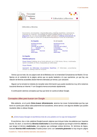 4. Los buscadores




     Vemos que se trata de una página web de la Biblioteca de la Universidad Complutense de Madrid. Si nos
 fijamos en el contenido de la página vemos que se ajusta bastante a lo que queríamos, ya que hay una
 relación de librerías accesibles desde Internet ordenadas por temas y por ubicación.

   Alguien se ha tomado la molestia de recopilar esta información que puede resultarnos muy útil si estamos
 buscando librerías en Internet. Y con Google la hemos encontrado rápidamente.

    A continuación veremos conceptos que hay que tener en cuenta al utilizar Google.



Conceptos útiles para buscar con Google

    Más adelante, en el punto Cómo buscar eficientemente, veremos las cosas fundamentales que hay que
 tener en cuenta para utilizar adecuadamente los buscadores, ahora vamos a ver algunos detalles que pueden
 resultarte útiles si utilizas Google.




       ¿Cómo busca Google si escribimos más de una palabra en la caja de búsqueda?

   Si escribimos dos o más palabras Google buscará páginas que incluyan todas las palabras que hayamos
 escrito. Es decir, si escribimos librerias medicinales no encontrará páginas que tengan el término librería o
 que tengan el término medicinales, sino páginas que contengan ambos términos. En términos de lógica,
 buscará librerías AND medicinales. Puedes probar como con carantoña glutamato no hay ninguna página
© aulaClic S.L. Todos los derechos reservados. www.aulaclic.es                                               79
 