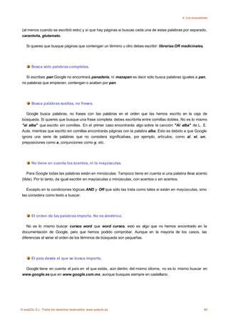 4. Los buscadores



 (al menos cuando se escribió esto) y sí que hay páginas si buscas cada una de estas palabras por separado,
 carantoña, glutamato.

    Si quieres que busque páginas que contengan un término u otro debes escribir: librerias OR medicinales.




       Busca sólo palabras completas.

   Si escribes pan Google no encontrará panadería, ni mazapan es decir sólo busca palabras iguales a pan,
 no palabras que empiecen, contengan o acaben por pan.




       Busca palabras sueltas, no frases.

    Google busca palabras, no frases con las palabras en el orden que las hemos escrito en la caja de
 búsqueda. Si quieres que busque una frase completa debes escribirla entre comillas dobles. No es lo mismo
 "al alba" que escrito sin comillas. En el primer caso encontrarás algo sobre la canción "Al alba" de L. E.
 Aute, mientras que escrito sin comillas encontrarás páginas con la palabra alba. Esto es debido a que Google
 ignora una serie de palabras que no considera significativas, por ejemplo, artículos, como al, el, un;
 preposiciones como a, conjunciones como y, etc.




       No tiene en cuenta los acentos, ni la mayúsculas.

     Para Google todas las palabras están en minúsculas. Tampoco tiene en cuenta si una palabra lleva acento
 (tilde). Por lo tanto, da igual escribir en mayúsculas o minúsculas, con acentos o sin acentos.

    Excepto en la condiciones lógicas AND y OR que sólo las trata como tales si están en mayúsculas, sino
 las considera como texto a buscar.




       El orden de las palabras importa. No es simétrico.

    No es lo mismo buscar cursos word que word cursos, esto es algo que no hemos encontrado en la
 documentación de Google, pero que hemos podido comprobar. Aunque en la mayoría de los casos, las
 diferencias al variar el orden de los términos de búsqueda son pequeñas.




       El país desde el que se busca importa.

  Google tiene en cuenta el país en el que estás, aún dentro del mismo idioma, no es lo mismo buscar en
 www.google.es que en www.google.com.mx, aunque busques siempre en castellano.




© aulaClic S.L. Todos los derechos reservados. www.aulaclic.es                                                80
 