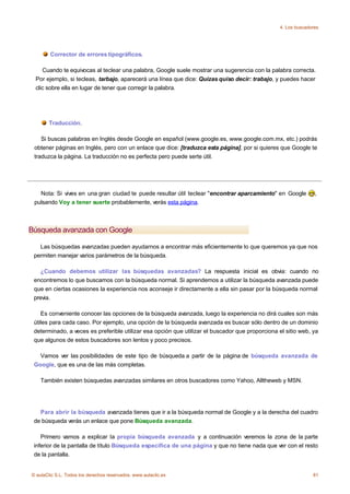 4. Los buscadores




        Corrector de errores tipográficos.

    Cuando te equivocas al teclear una palabra, Google suele mostrar una sugerencia con la palabra correcta.
 Por ejemplo, si tecleas, tarbajo, aparecerá una línea que dice: Quizas quiso decir: trabajo, y puedes hacer
 clic sobre ella en lugar de tener que corregir la palabra.




       Traducción.

    Si buscas palabras en Inglés desde Google en español (www.google.es, www.google.com.mx, etc.) podrás
 obtener páginas en Inglés, pero con un enlace que dice: [traduzca esta página], por si quieres que Google te
 traduzca la página. La traducción no es perfecta pero puede serte útil.




   Nota: Si vives en una gran ciudad te puede resultar útil teclear "encontrar aparcamiento" en Google          ,
 pulsando Voy a tener suerte probablemente, verás esta página.



Búsqueda avanzada con Google

   Las búsquedas avanzadas pueden ayudarnos a encontrar más eficientemente lo que queremos ya que nos
 permiten manejar varios parámetros de la búsqueda.

    ¿Cuando debemos utilizar las búsquedas avanzadas? La respuesta inicial es obvia: cuando no
 encontremos lo que buscamos con la búsqueda normal. Si aprendemos a utilizar la búsqueda avanzada puede
 que en ciertas ocasiones la experiencia nos aconseje ir directamente a ella sin pasar por la búsqueda normal
 previa.

    Es conveniente conocer las opciones de la búsqueda avanzada, luego la experiencia no dirá cuales son más
 útiles para cada caso. Por ejemplo, una opción de la búsqueda avanzada es buscar sólo dentro de un dominio
 determinado, a veces es preferible utilizar esa opción que utilizar el buscador que proporciona el sitio web, ya
 que algunos de estos buscadores son lentos y poco precisos.

   Vamos ver las posibilidades de este tipo de búsqueda a partir de la página de búsqueda avanzada de
 Google, que es una de las más completas.

    También existen búsquedas avanzadas similares en otros buscadores como Yahoo, Alltheweb y MSN.




   Para abrir la búsqueda avanzada tienes que ir a la búsqueda normal de Google y a la derecha del cuadro
 de búsqueda verás un enlace que pone Búsqueda avanzada.

    Primero vamos a explicar la propia búsqueda avanzada y a continuación veremos la zona de la parte
 inferior de la pantalla de título Búsqueda específica de una página y que no tiene nada que ver con el resto
 de la pantalla.


© aulaClic S.L. Todos los derechos reservados. www.aulaclic.es                                                 81
 